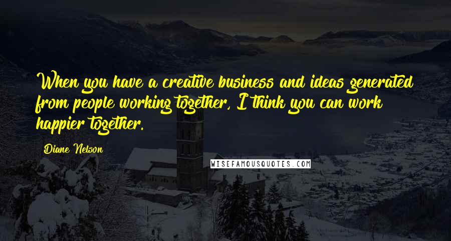 Diane Nelson Quotes: When you have a creative business and ideas generated from people working together, I think you can work happier together.