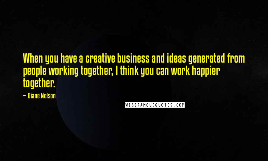 Diane Nelson Quotes: When you have a creative business and ideas generated from people working together, I think you can work happier together.