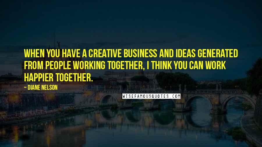 Diane Nelson Quotes: When you have a creative business and ideas generated from people working together, I think you can work happier together.
