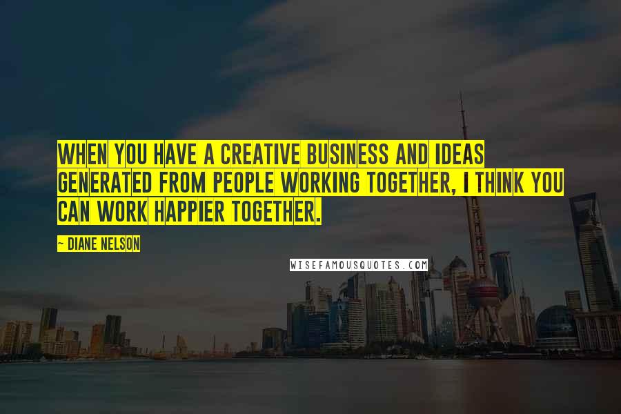 Diane Nelson Quotes: When you have a creative business and ideas generated from people working together, I think you can work happier together.