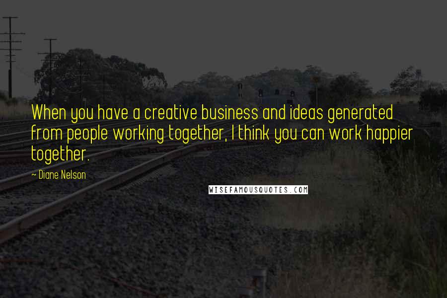 Diane Nelson Quotes: When you have a creative business and ideas generated from people working together, I think you can work happier together.