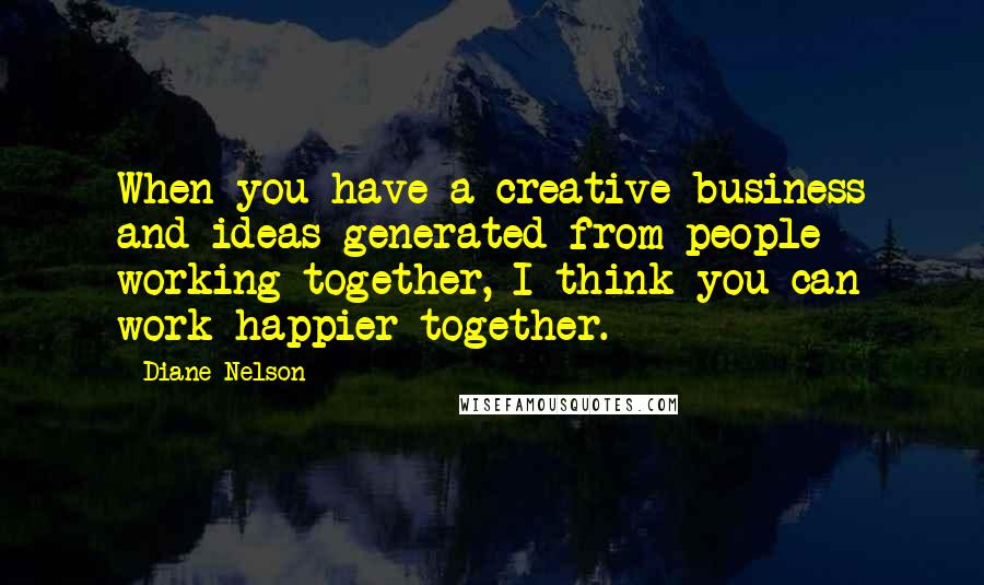 Diane Nelson Quotes: When you have a creative business and ideas generated from people working together, I think you can work happier together.