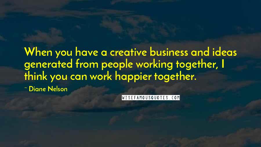 Diane Nelson Quotes: When you have a creative business and ideas generated from people working together, I think you can work happier together.