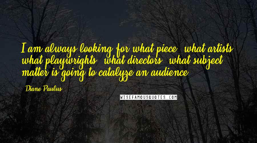 Diane Paulus Quotes: I am always looking for what piece, what artists, what playwrights, what directors, what subject matter is going to catalyze an audience.