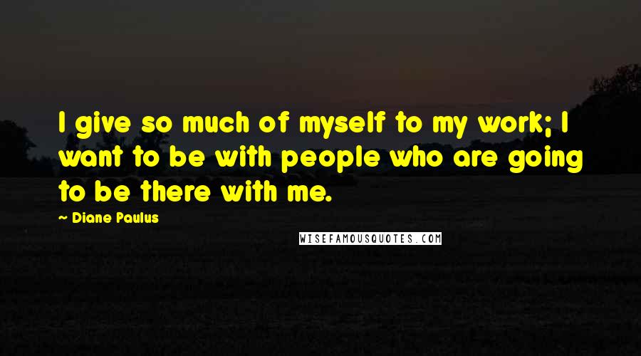 Diane Paulus Quotes: I give so much of myself to my work; I want to be with people who are going to be there with me.