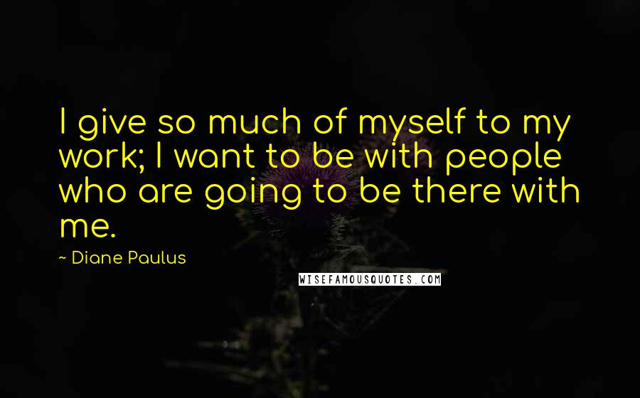 Diane Paulus Quotes: I give so much of myself to my work; I want to be with people who are going to be there with me.