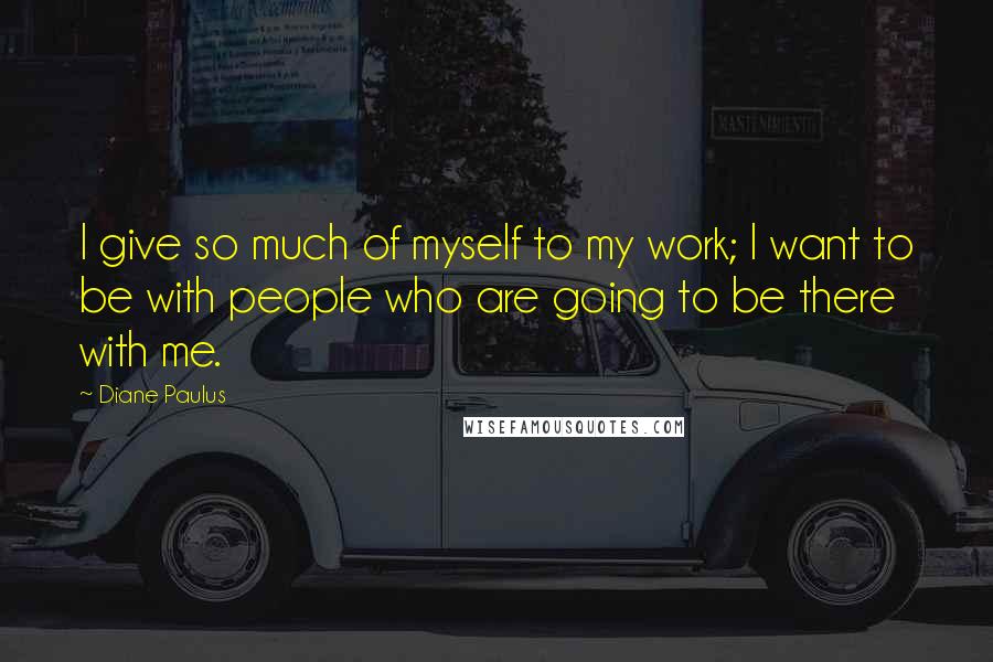 Diane Paulus Quotes: I give so much of myself to my work; I want to be with people who are going to be there with me.