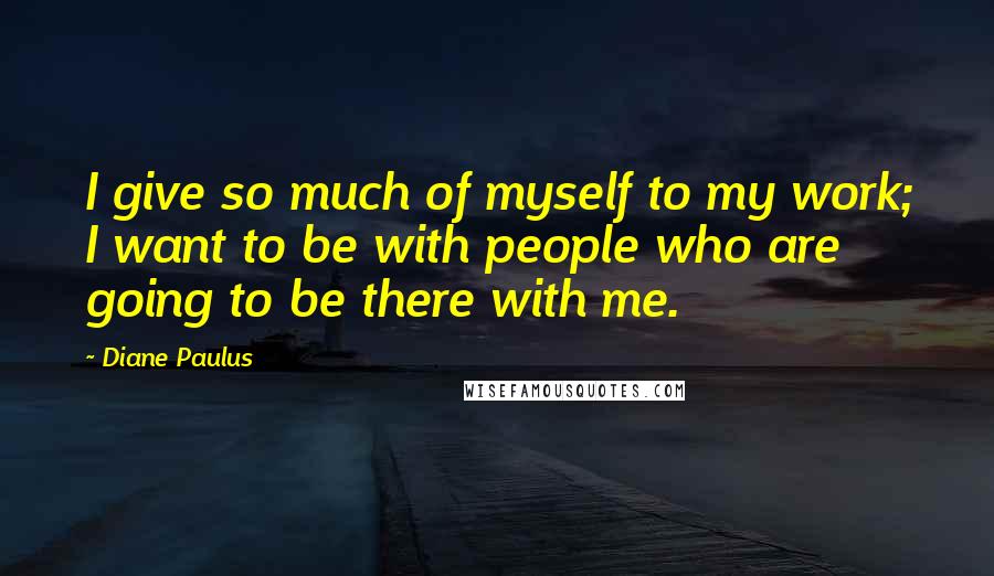 Diane Paulus Quotes: I give so much of myself to my work; I want to be with people who are going to be there with me.