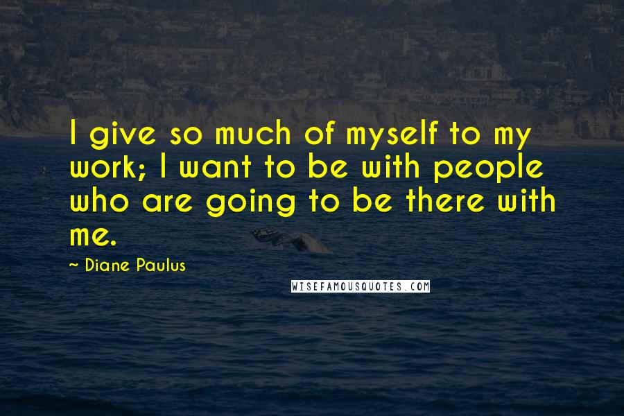 Diane Paulus Quotes: I give so much of myself to my work; I want to be with people who are going to be there with me.