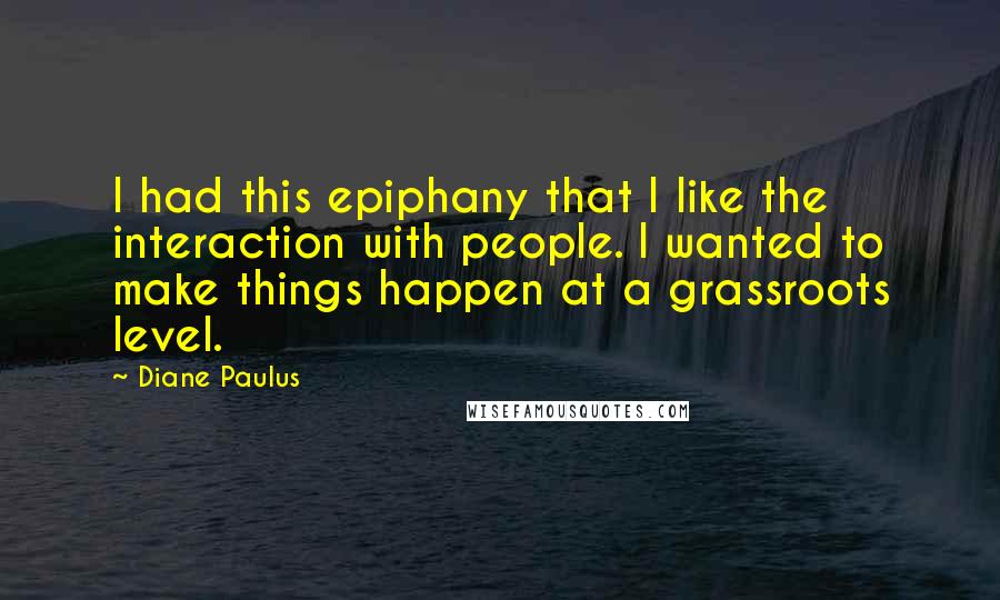 Diane Paulus Quotes: I had this epiphany that I like the interaction with people. I wanted to make things happen at a grassroots level.