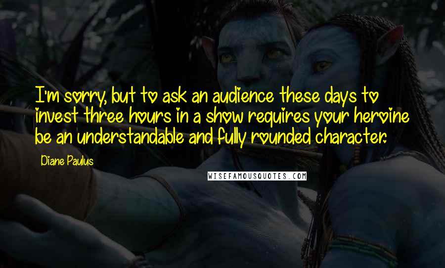 Diane Paulus Quotes: I'm sorry, but to ask an audience these days to invest three hours in a show requires your heroine be an understandable and fully rounded character.