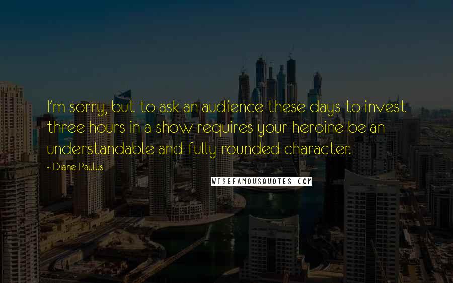 Diane Paulus Quotes: I'm sorry, but to ask an audience these days to invest three hours in a show requires your heroine be an understandable and fully rounded character.