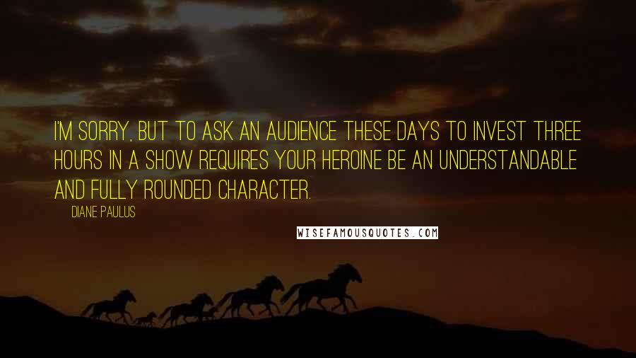 Diane Paulus Quotes: I'm sorry, but to ask an audience these days to invest three hours in a show requires your heroine be an understandable and fully rounded character.