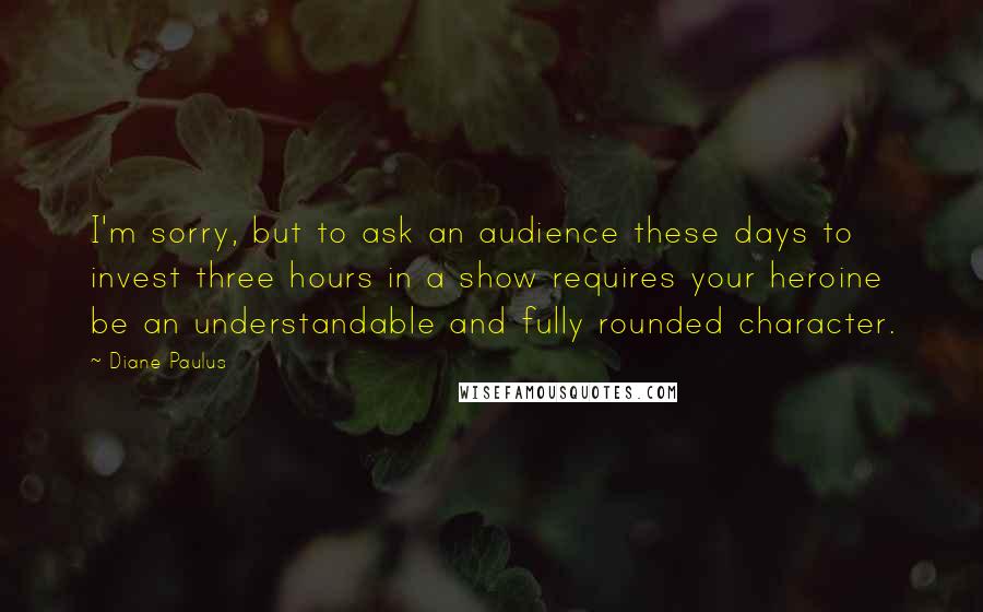 Diane Paulus Quotes: I'm sorry, but to ask an audience these days to invest three hours in a show requires your heroine be an understandable and fully rounded character.