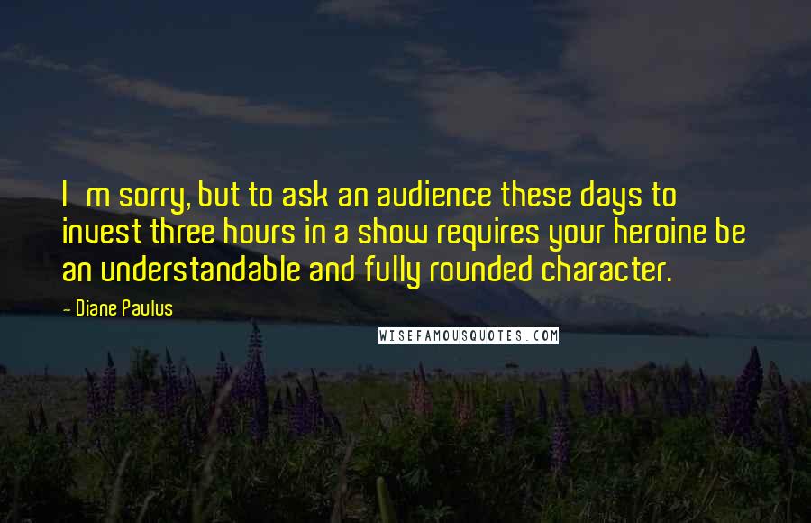 Diane Paulus Quotes: I'm sorry, but to ask an audience these days to invest three hours in a show requires your heroine be an understandable and fully rounded character.