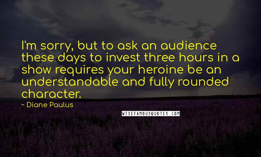 Diane Paulus Quotes: I'm sorry, but to ask an audience these days to invest three hours in a show requires your heroine be an understandable and fully rounded character.