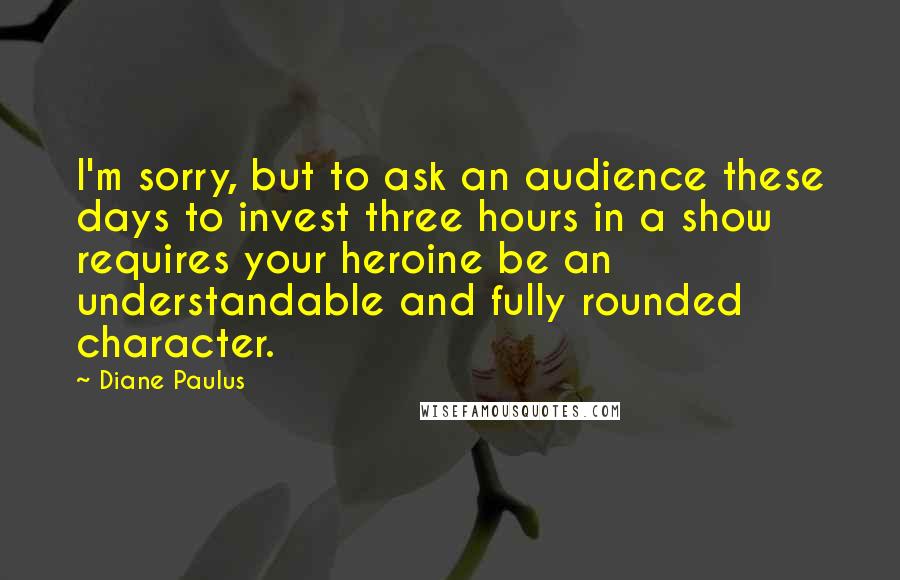 Diane Paulus Quotes: I'm sorry, but to ask an audience these days to invest three hours in a show requires your heroine be an understandable and fully rounded character.