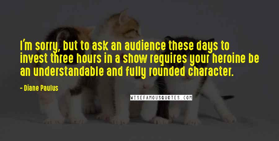 Diane Paulus Quotes: I'm sorry, but to ask an audience these days to invest three hours in a show requires your heroine be an understandable and fully rounded character.