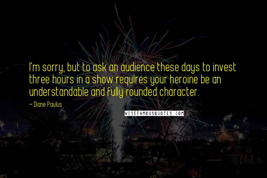 Diane Paulus Quotes: I'm sorry, but to ask an audience these days to invest three hours in a show requires your heroine be an understandable and fully rounded character.