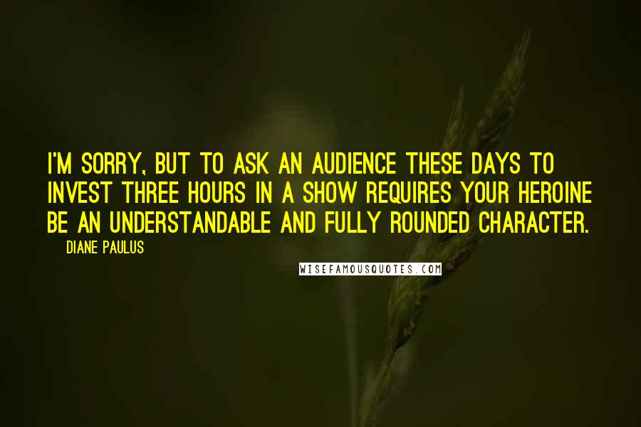 Diane Paulus Quotes: I'm sorry, but to ask an audience these days to invest three hours in a show requires your heroine be an understandable and fully rounded character.