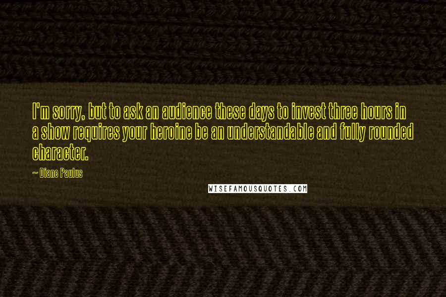 Diane Paulus Quotes: I'm sorry, but to ask an audience these days to invest three hours in a show requires your heroine be an understandable and fully rounded character.