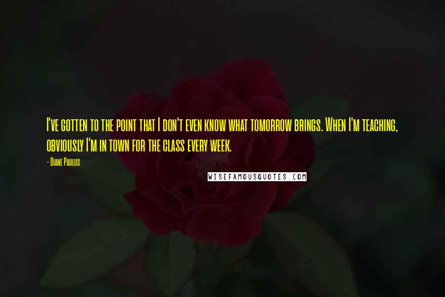Diane Paulus Quotes: I've gotten to the point that I don't even know what tomorrow brings. When I'm teaching, obviously I'm in town for the class every week.