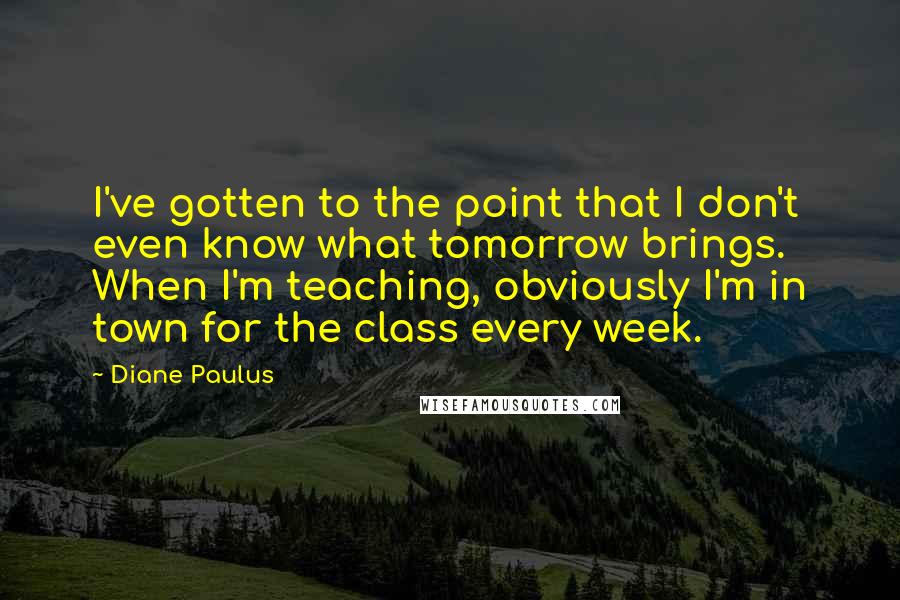 Diane Paulus Quotes: I've gotten to the point that I don't even know what tomorrow brings. When I'm teaching, obviously I'm in town for the class every week.