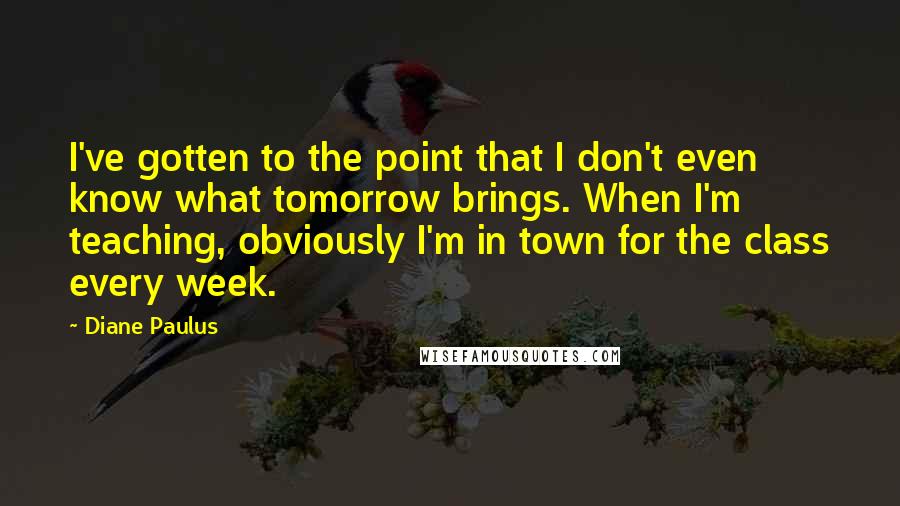 Diane Paulus Quotes: I've gotten to the point that I don't even know what tomorrow brings. When I'm teaching, obviously I'm in town for the class every week.