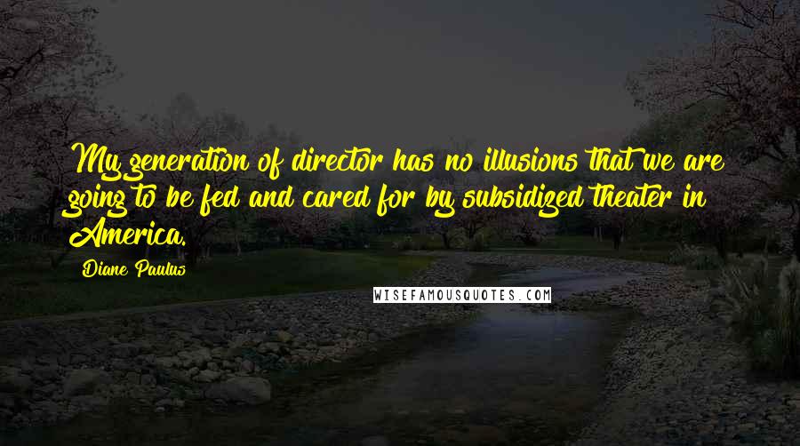 Diane Paulus Quotes: My generation of director has no illusions that we are going to be fed and cared for by subsidized theater in America.