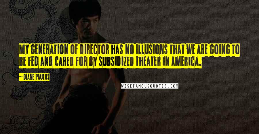 Diane Paulus Quotes: My generation of director has no illusions that we are going to be fed and cared for by subsidized theater in America.