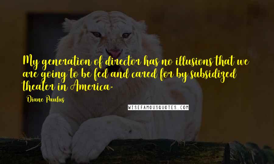 Diane Paulus Quotes: My generation of director has no illusions that we are going to be fed and cared for by subsidized theater in America.