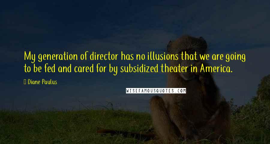 Diane Paulus Quotes: My generation of director has no illusions that we are going to be fed and cared for by subsidized theater in America.