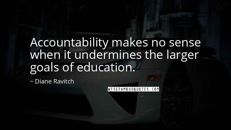 Diane Ravitch Quotes: Accountability makes no sense when it undermines the larger goals of education.