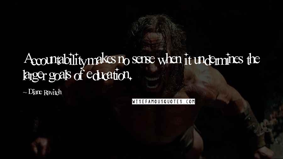 Diane Ravitch Quotes: Accountability makes no sense when it undermines the larger goals of education.