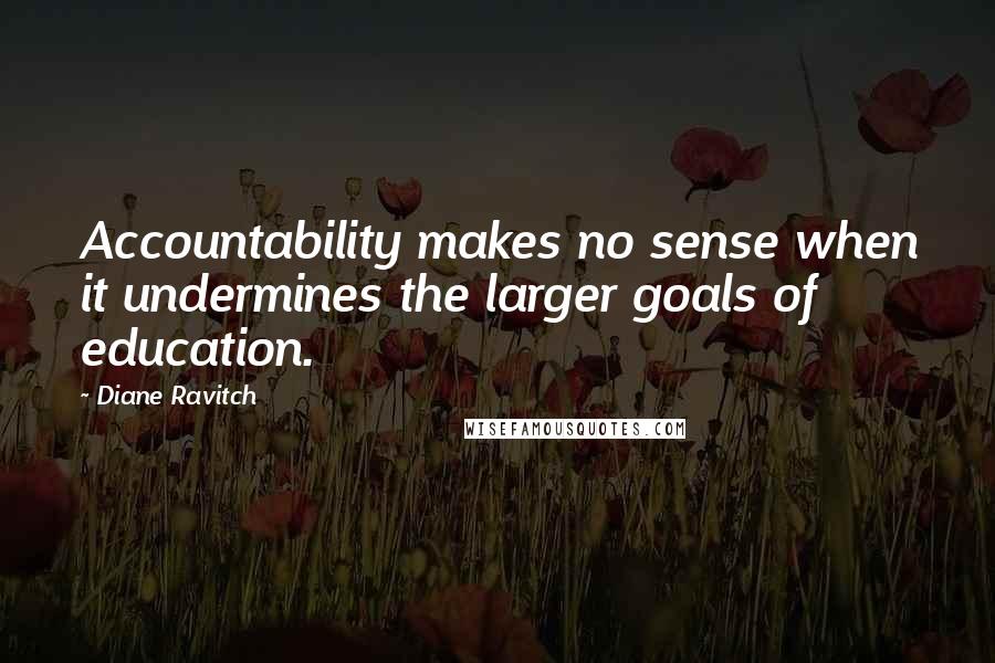 Diane Ravitch Quotes: Accountability makes no sense when it undermines the larger goals of education.