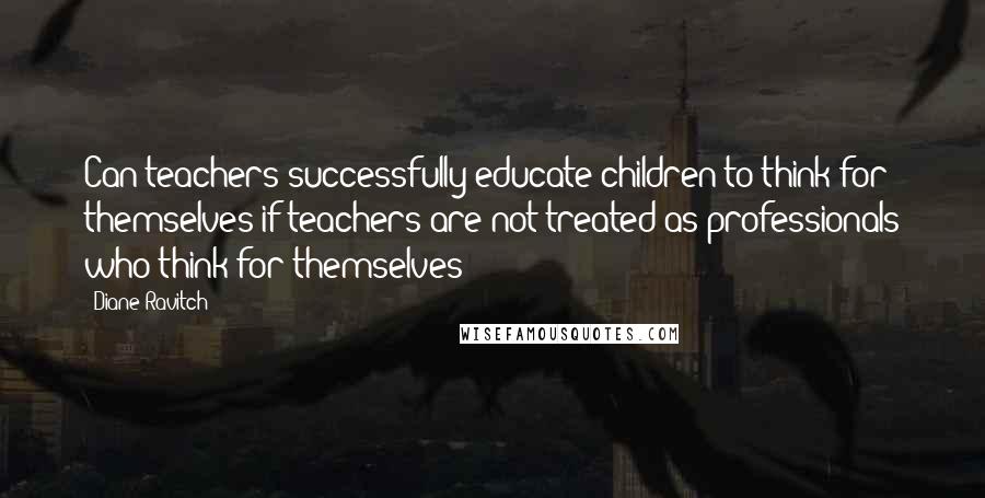 Diane Ravitch Quotes: Can teachers successfully educate children to think for themselves if teachers are not treated as professionals who think for themselves?