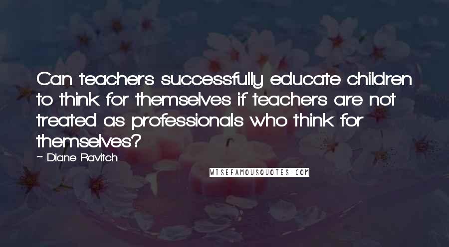 Diane Ravitch Quotes: Can teachers successfully educate children to think for themselves if teachers are not treated as professionals who think for themselves?