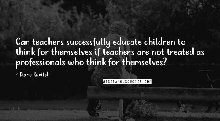 Diane Ravitch Quotes: Can teachers successfully educate children to think for themselves if teachers are not treated as professionals who think for themselves?