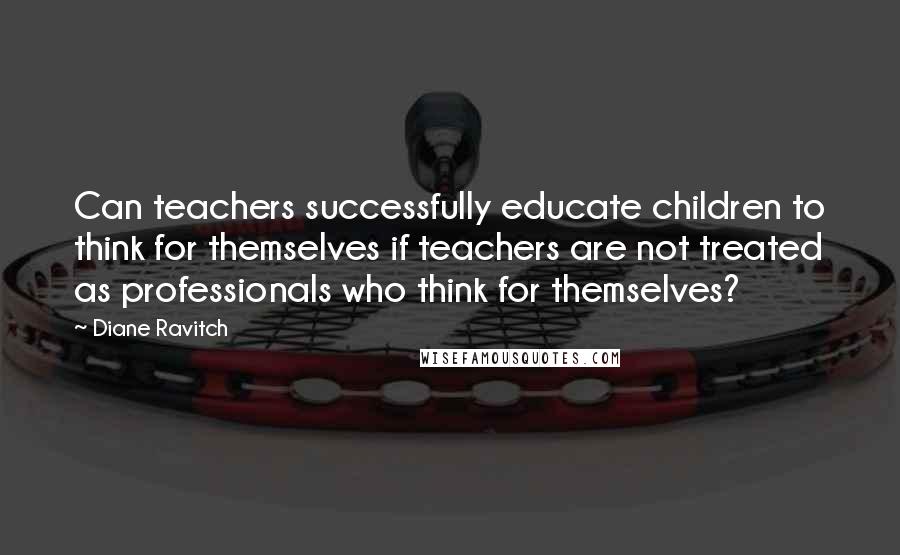 Diane Ravitch Quotes: Can teachers successfully educate children to think for themselves if teachers are not treated as professionals who think for themselves?