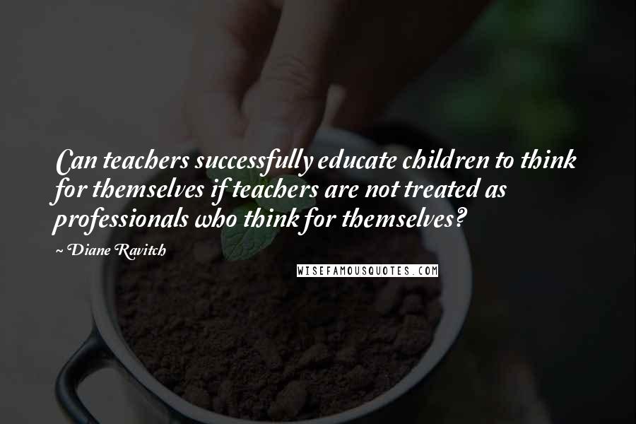 Diane Ravitch Quotes: Can teachers successfully educate children to think for themselves if teachers are not treated as professionals who think for themselves?