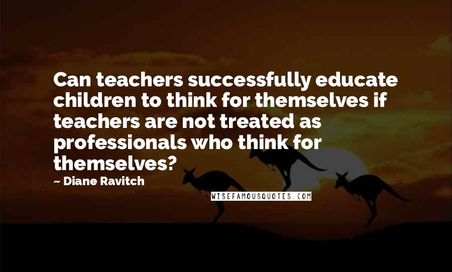 Diane Ravitch Quotes: Can teachers successfully educate children to think for themselves if teachers are not treated as professionals who think for themselves?