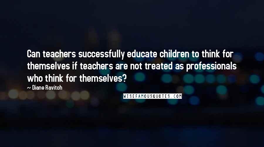 Diane Ravitch Quotes: Can teachers successfully educate children to think for themselves if teachers are not treated as professionals who think for themselves?