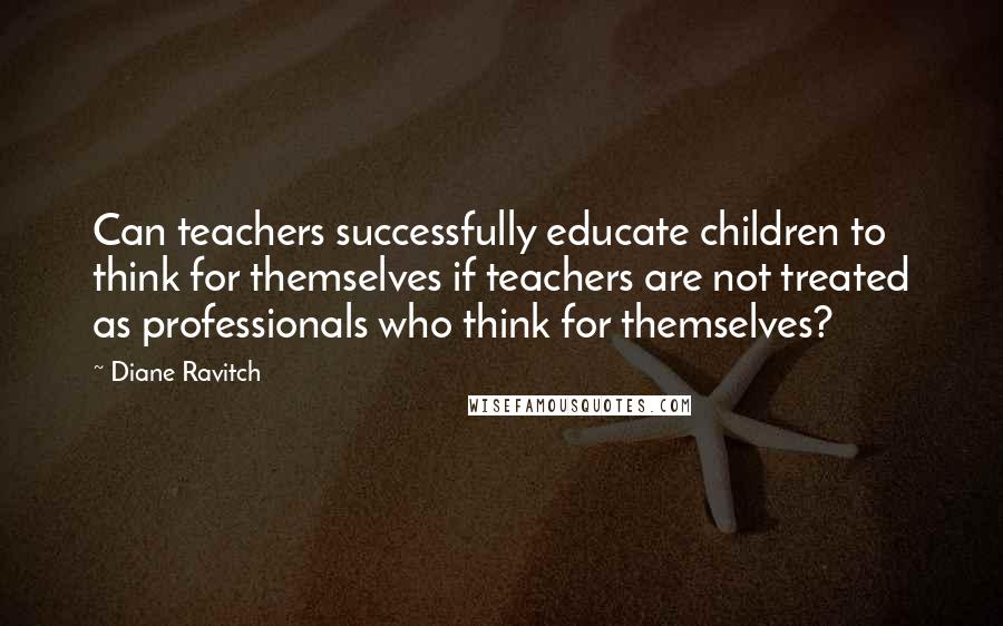 Diane Ravitch Quotes: Can teachers successfully educate children to think for themselves if teachers are not treated as professionals who think for themselves?