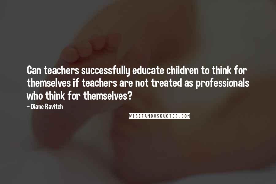 Diane Ravitch Quotes: Can teachers successfully educate children to think for themselves if teachers are not treated as professionals who think for themselves?