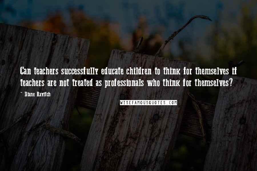 Diane Ravitch Quotes: Can teachers successfully educate children to think for themselves if teachers are not treated as professionals who think for themselves?