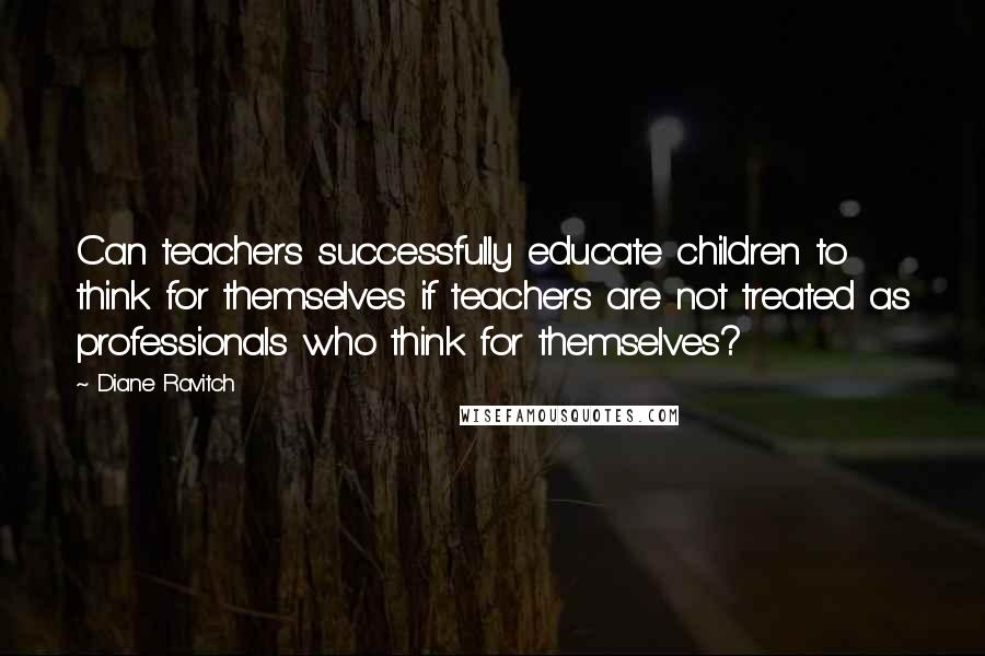 Diane Ravitch Quotes: Can teachers successfully educate children to think for themselves if teachers are not treated as professionals who think for themselves?