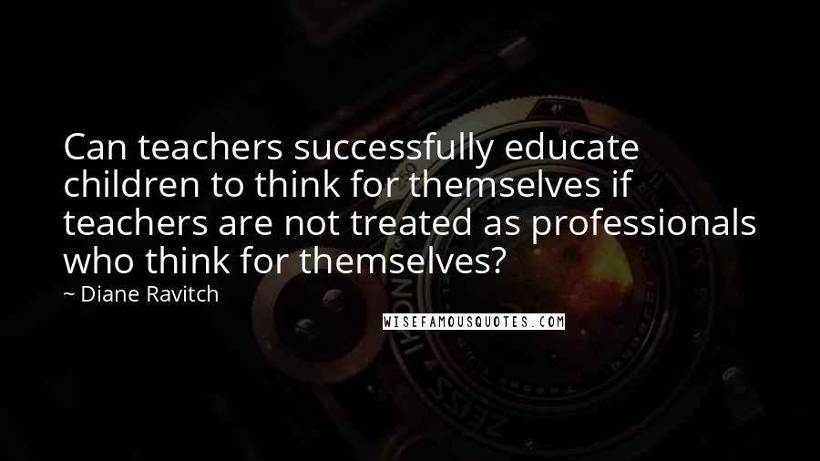 Diane Ravitch Quotes: Can teachers successfully educate children to think for themselves if teachers are not treated as professionals who think for themselves?