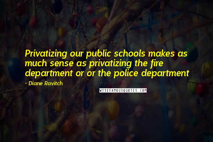 Diane Ravitch Quotes: Privatizing our public schools makes as much sense as privatizing the fire department or or the police department