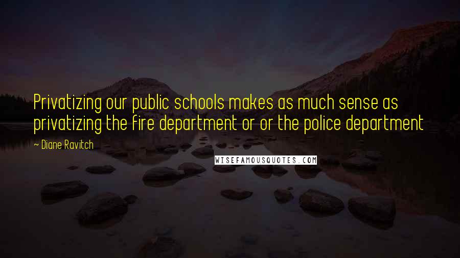 Diane Ravitch Quotes: Privatizing our public schools makes as much sense as privatizing the fire department or or the police department