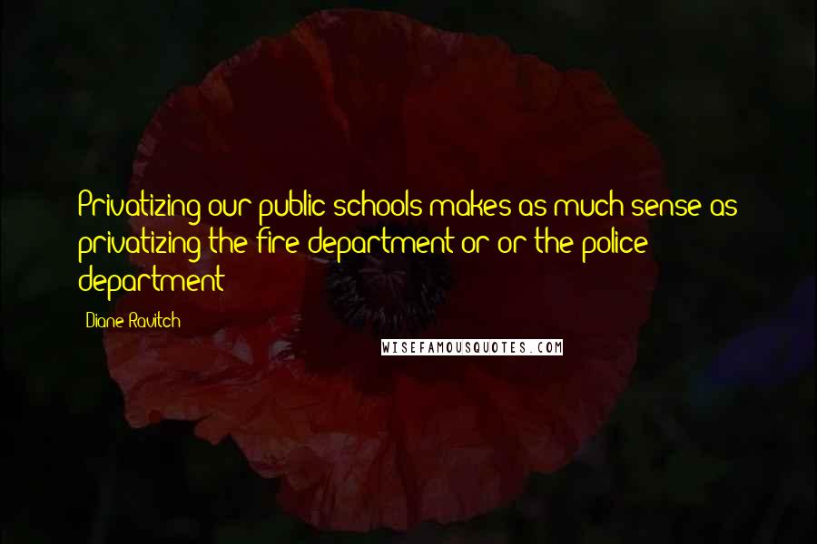 Diane Ravitch Quotes: Privatizing our public schools makes as much sense as privatizing the fire department or or the police department